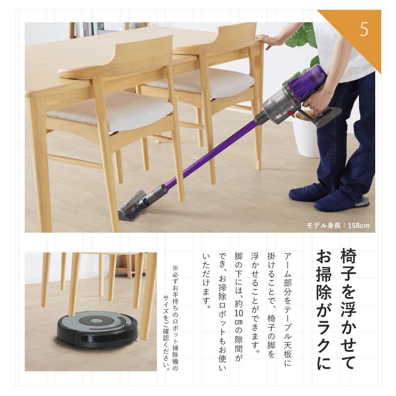 『椅子を浮かせてお掃除がラクに』アーム部分をテーブル天板に引っ掛けることで椅子の脚を浮かせることができます。脚の下には、約10cmの隙間が出来るので、お掃除ロボットもお使いいただけます。